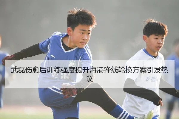 武磊伤愈后训练强度提升海港锋线轮换方案引发热议