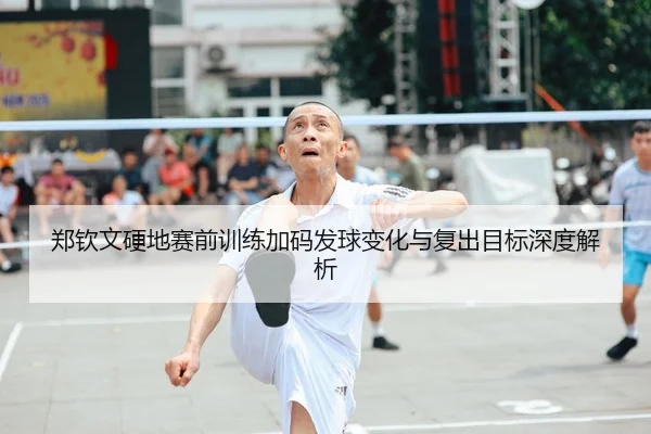 郑钦文硬地赛前训练加码发球变化与复出目标深度解析