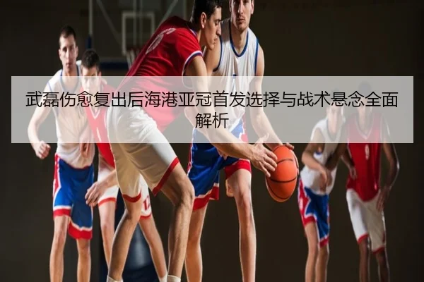 武磊伤愈复出后海港亚冠首发选择与战术悬念全面解析