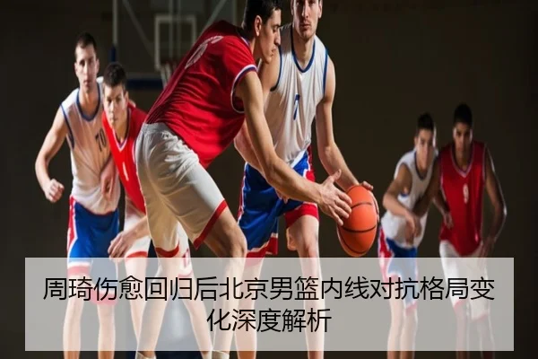 周琦伤愈回归后北京男篮内线对抗格局变化深度解析