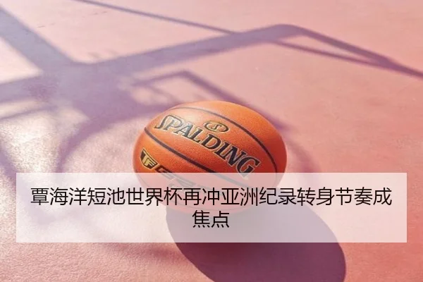 覃海洋短池世界杯再冲亚洲纪录转身节奏成焦点